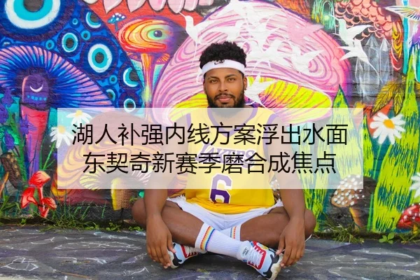 湖人补强内线方案浮出水面 东契奇新赛季磨合成焦点